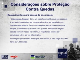 Considerações sobre Proteção
Contra Quedas
• Requerimentos para pontos de ancoragem:
• Sistemas de Resgate: Como um trabalhador caído deve ser resgatado
é um ponto importante a ser considerado e deve ser planejado com
bastante antecedência. Sem um abrangente plano e procedimento de
resgate, o trabalhador que sofreu uma queda e a equipe de resgate
estarão correndo riscos. No entanto, o resgate não precisa ser
complicado edeve ser de fato simples.
Ancoragens para sistema de resgate deve resistir a uma carga de 3.000
libras ou 1.330 quilos.
 