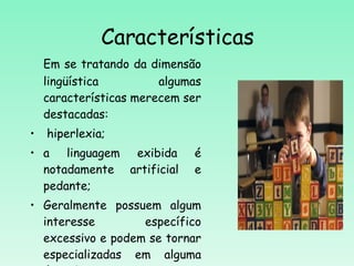 Características Em se tratando da dimensão lingüística algumas características merecem ser destacadas: hiperlexia; a linguagem exibida é notadamente artificial e pedante;  Geralmente possuem algum interesse específico excessivo e podem se tornar especializadas em alguma área de interesse. 
