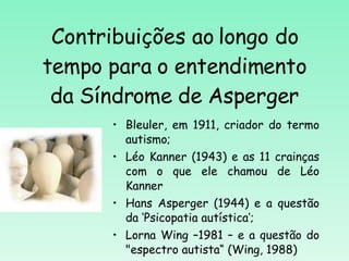 Contribuições ao longo do tempo para o entendimento da Síndrome de Asperger Bleuler, em 1911, criador do termo autismo; Léo Kanner (1943) e as 11 crainças com o que ele chamou de Léo Kanner Hans Asperger (1944)  e a questão da  ‘Psicopatia autística’; Lorna Wing –1981 – e a questão do "espectro autista“ (Wing, 1988) 