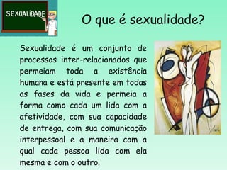 O que é sexualidade? Sexualidade é um conjunto de processos inter-relacionados que permeiam toda a existência humana e está presente em todas as fases da vida e permeia a forma como cada um lida com a afetividade, com sua capacidade de entrega, com sua comunicação interpessoal e a maneira com a qual cada pessoa lida com ela mesma e com o outro. 