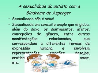 A sexualidade do autista com a Síndrome de Asperger   Sexualidade não é sexo! Sexualidade um conceito amplo que engloba, além do sexo, os sentimentos, afetos, concepções de gênero, entre outras manifestações relacionadas, que correspondem a diferentes formas de expressão humana e envolvem representações, emoções, desejos, erotismo, sentimentos de afeição e amor, etc.  