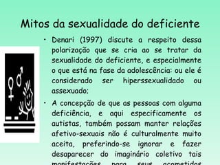 Mitos da sexualidade do deficiente Denari (1997) discute a respeito dessa polarização que se cria ao se tratar da sexualidade do deficiente, e especialmente o que está na fase da adolescência: ou ele é considerado ser hiperssexualidado ou assexuado; A concepção de que as pessoas com alguma deficiência, e aqui especificamente os autistas, também possam manter relações afetivo-sexuais não é culturalmente muito aceita, preferindo-se ignorar e fazer desaparecer do imaginário coletivo tais manifestações para seus acometidos (Almeida, 2008).   