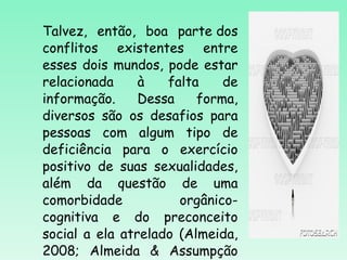Talvez, então, boa parte dos conflitos existentes entre esses dois mundos, pode estar relacionada à falta de informação. Dessa forma, diversos são os desafios para pessoas com algum tipo de deficiência para o exercício positivo de suas sexualidades, além da questão de uma comorbidade orgânico-cognitiva e do preconceito social a ela atrelado (Almeida, 2008; Almeida & Assumpção Jr,2007). 
