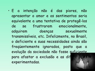 E a intenção não é das piores, não apresentar o amor e os sentimentos seria equivalente a uma tentativa de protegê-los de se frustrarem emocionalmente, adquirem doenças sexualmente transmissíveis, etc. Infelizmente, no Brasil, o deficiente e suas necessidades ainda são freqüentemente ignorados, posto que a evolução da sociedade não fosse suficiente para afastar a exclusão e as dificuldades experimentadas.  