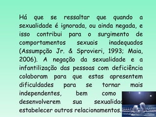 Há que se ressaltar que quando a sexualidade é ignorada, ou ainda negada, e isso contribui para o surgimento de comportamentos sexuais inadequados (Assumpção Jr. & Sprovieri, 1993; Maia, 2006). A negação da sexualidade e a infantilização das pessoas com deficiência colaboram para que estas apresentem dificuldades para se tornar mais independentes, bem como para desenvolverem sua sexualidade e estabelecer outros relacionamentos. 