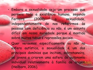 Embora a sexualidade seja um processo que permeia toda a existência humana, segundo Ferreira (2001), a sexualidade, independentemente de nos referirmos às pessoas com deficiência ou não, é um assunto difícil em nossa sociedade porque é mantida sobre muitos tabus e repressões sociais.  Quer versemos especificamente ou não na esfera autística, a sexualidade é um dos principais domínios que incitam, sobremaneira, os jovens a criarem uma esfera de autonomia individual relativamente à família de origem (Heilborn, 2006).  