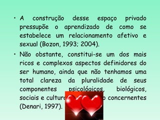A construção desse espaço privado pressupõe o aprendizado de como se estabelece um relacionamento afetivo e sexual (Bozon, 1993; 2004).  Não obstante, constitui-se um dos mais ricos e complexos aspectos definidores do ser humano, ainda que não tenhamos uma total clareza da pluralidade de seus componentes psicológicos, biológicos, sociais e culturais que lhe são concernentes (Denari, 1997). 