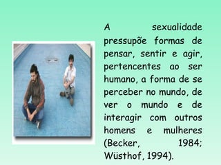A sexualidade pressupõe formas de pensar, sentir e agir, pertencentes ao ser humano, a forma de se perceber no mundo, de ver o mundo e de interagir com outros homens e mulheres (Becker, 1984; Wüsthof, 1994).  