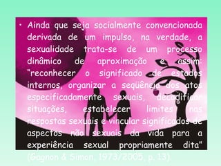 Ainda que seja socialmente convencionada derivada de um impulso, na verdade, a sexualidade trata-se de um processo dinâmico de aproximação e assim: “reconhecer o significado de estados internos, organizar a seqüência dos atos especificadamente sexuais, decodificar situações, estabelecer limites nas respostas sexuais e vincular significados de aspectos não sexuais da vida para a experiência sexual propriamente dita” (Gagnon & Simon, 1973/2005, p. 13). 