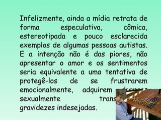 Infelizmente, ainda a mídia retrata de forma especulativa, cômica, estereotipada e pouco esclarecida exemplos de algumas pessoas autistas. E a intenção não é das piores, não apresentar o amor e os sentimentos seria equivalente a uma tentativa de protegê-los de se frustrarem emocionalmente, adquirem doenças sexualmente transmissíveis, gravidezes indesejadas.  