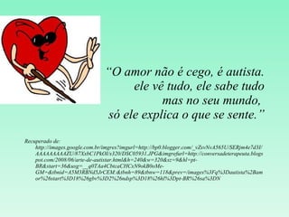 “ O amor não é cego, é autista. ele vê tudo, ele sabe tudo mas no seu mundo,  só ele explica o que se sente.” Recuperado de: http://images.google.com.br/imgres?imgurl=http://bp0.blogger.com/_vZsvNvA565U/SERjm4e7d3I/AAAAAAAAAZU/87XxbC1PkOI/s320/DSC05931.JPG&imgrefurl=http://conversadeterapeuta.blogspot.com/2008/06/arte-de-autistar.html&h=240&w=320&sz=9&hl=pt-BR&start=36&usg=__q0TAa4CbtcaCHCxN9okB0oMe-GM=&tbnid=A5M3RBNd5JrCEM:&tbnh=89&tbnw=118&prev=/images%3Fq%3Dautista%2Bamor%26start%3D18%26gbv%3D2%26ndsp%3D18%26hl%3Dpt-BR%26sa%3DN 