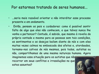 Por estarmos tratando de seres humanos... ...seria mais razoável orientar e não interditar esse processo presente e em andamento. Então, pensam os pais e cuidadores: como é possível sentir falta de algo que eles não conhecem, e que talvez nunca lhe venha a pertencer? Contudo, é sabido, que mesmo à revelia da própria vontade e mesmo para as pessoas sem tais condições, os sentimentos e os desejos bailam diante de nós e com eles muitas vezes caímos na emboscada dos afetos e, atordoados, tornamo-nos cativos de nós mesmos, pois todos, autistas ou não, compartilhamos de uma mesma natureza humana. Agora imaginemos essa situação para os autistas que não tem a quem recorrer em seus conflitos e irresoluções no que se refere a estes assuntos? 