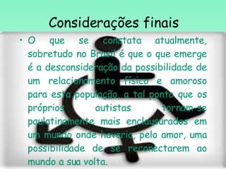 Considerações finais O que se constata atualmente, sobretudo no Brasil é que  o que emerge é a desconsideração da possibilidade de um relacionamento físico e amoroso para esta população, a tal ponto que os próprios autistas tornam-se paulatinamente mais enclausurados em um mundo onde haveria, pelo amor, uma possibilidade de se reconectarem ao mundo a sua volta.  