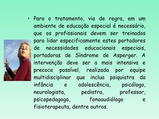 Para o tratamento, via de regra, em um ambiente de educação especial é necessário, que os profissionais devem ser treinados para lidar especificamente estes portadores de necessidades educacionais especiais, portadoras de Síndrome de Asperger. A intervenção deve ser a mais intensiva e precoce possível, realizada por equipe multidisciplinar que inclua psiquiatra da infância e adolescência, psicólogo, neurologista, pediatra, professor, psicopedagogo, fonoaudiólogo e fisioterapeuta, dentre outros. 