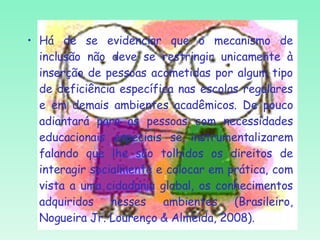 Há de se evidenciar que o mecanismo de inclusão não deve se restringir unicamente à inserção de pessoas acometidas por algum tipo de deficiência específica nas escolas regulares e em demais ambientes acadêmicos. De pouco adiantará para as pessoas com necessidades educacionais especiais se instrumentalizarem falando que lhe são tolhidos os direitos de interagir socialmente e colocar em prática, com vista a uma cidadania global, os conhecimentos adquiridos nesses ambientes (Brasileiro, Nogueira Jr. Lourenço & Almeida, 2008). 