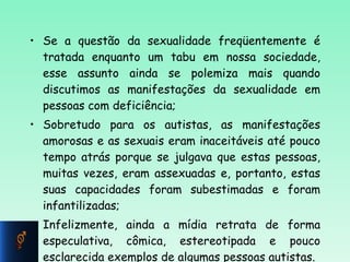 Se a questão da sexualidade freqüentemente é tratada enquanto um tabu em nossa sociedade, esse assunto ainda se polemiza mais quando discutimos as manifestações da sexualidade em pessoas com deficiência; Sobretudo para os autistas, as manifestações amorosas e as sexuais eram inaceitáveis até pouco tempo atrás porque se julgava que estas pessoas, muitas vezes, eram assexuadas e, portanto, estas suas capacidades foram subestimadas e foram infantilizadas; Infelizmente, ainda a mídia retrata de forma especulativa, cômica, estereotipada e pouco esclarecida exemplos de algumas pessoas autistas.  
