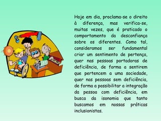 Hoje em dia, proclama-se o direito à diferença, mas verifica-se, muitas vezes, que é praticado o comportamento da desconfiança sobre os diferentes. Como tal, consideramos ser fundamental criar um sentimento de pertença, quer nas pessoas portadoras de deficiência, de forma a sentirem que pertencem a uma sociedade, quer nas pessoas sem deficiência, de forma a possibilitar a integração da pessoa com deficiência, em busca da isonomia que tanto buscamos em nossas práticas inclusionistas. 