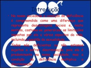 Introdução Na nossa sociedade a condição da deficiência é compreendida como uma diferença que representa desvantagens sociais e, neste sentido, costuma-se generalizar as limitações impostas por ela a vários aspectos da vida, incluindo a questão da sexualidade; Todos nós, deficientes ou não, estamos sujeitos a sofrer discriminação, pois ela é predominante na nossa sociedade, mas a condição da deficiência multiplica a discriminação.  