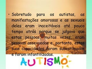 Sobretudo para os autistas, as manifestações amorosas e as sexuais deles eram inaceitáveis até pouco tempo atrás porque se julgava que estas pessoas, muitas vezes, eram pessoas assexuadas e, portanto, estas suas capacidades foram subestimadas e foram infantilizadas.  