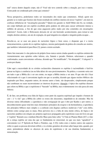 mal” estava dentro daquele corpo, não é? Você não teve controle sobre a situação, por isso o matou.
Como pode ser condenado pelo crime que cometeu?
Nessa perspectiva, poderíamos todos ser inocentados dos males que cometemos. Afinal, quem nos
garante se os males que fizemos não foram resultado de conflitos internos do nosso “espírito”, em meio às
confusas influências de “encarnações passadas”? Quem nos garante se Adolf Hitler não foi, na verdade,
um corpo habitado por um espírito escolhido pelos poderes do além para causar sofrimento intenso a
milhões de pessoas, a fim de que estas pagassem pelos males por elas cometidos em encarnações
anteriores? Assim, todo o Holocausto deixaria de ser um horrendo acontecimento, para tornar-se um
simples destino cármico, um ato de expiação, do qual ninguém era culpado e ninguém podia escapar…
Percebe-se, ao se usar um pouco de raciocínio lógico e bom senso, o disparate que é a teoria
reencarnacionista, a ponto de os espíritas ingleses, mesmo participando da prática de consulta aos mortos,
que também é abominável para Deus [3], jamais a terem aceitado.
Outro fato marcante é o das palavras do próprio Jesus nunca serem citadas quando os espíritas emitem tão
veementemente suas opiniões sobre inferno, céu, Satanás e pecado. Omitem, selecionam e, quando
confrontados, usam convenientes sofismas, dizendo que “foi modificado”, “foi deturpado”, “é alegoria” e
assim por diante.
Cabe aqui a necessidade de os cristãos esclarecidos chamarem os espíritas à racionalidade e fazê-los
pensar na lógica e coerência (ou na falta delas) de seus posicionamentos. Na prática, o coerente seria crer
em tudo o que a Bíblia diz e ser um crente, ou negar a Bíblia inteira e ser ateu. O que não dá é ficar
selecionando só o que é conveniente àquilo em que se acredita, dizendo que alguns trechos bíblicos são
inspirados por Deus, enquanto outros, do mesmo autor e fonte, são desprezados, simplesmente porque
não combinam ou soam inconvenientes ao interesse da pessoa. (Atenção: é típico dos espíritas dizerem
que crêem na Bíblia e que o espiritismo é “baseado” na Bíblia, mas evidentemente isso não passa de uma
falácia).
É, de fato, um problema essa falta de lógica como parte da cegueira espiritual que impede o homem de
crer – é “o véu” que a Bíblia diz cobrir os rostos dos descrentes, impedindo-os de entender. Mas há
diversas outras dificuldades: a ignorância e não averiguação do que é dito por Kardec e por outros; o
desconhecimento quase total dos mais elementares princípios da exegese e da hermenêutica; a ignorância
dos princípios bíblicos mais simples e a confusão com dogmas católicos medievais (“cão” com chifre,
inferno como castigo para os maus, Deus perverso etc.); a falta de uma mente crítica, de lógica e de
raciocínio analítico em relação aos próprios equívocos propagados pelo espiritismo (caso do livro em que
o “espírito” Ramatís usa o médium Hercílio Maes para falar sobre “A Vida no Planeta Marte [4]”); o fato
de a crença espírita ser uma das que se fundamenta no emocional, no que soa mais “agradável” e
conveniente (ver 2ª Epístola de Paulo a Timóteo, cap. 4 [5]); todos estes e muitos outros são aspectos
sobre os quais as pessoas deveriam refletir, e os cristãos genuínos deveriam saber lançar mão, quando, por
amor, pretenderem abalar os alicerces de areia do espiritismo e de sua doutrina fundamental, a
reencarnação.
 