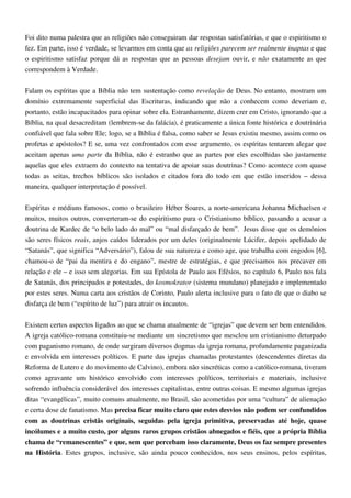 Foi dito numa palestra que as religiões não conseguiram dar respostas satisfatórias, e que o espiritismo o
fez. Em parte, isso é verdade, se levarmos em conta que as religiões parecem ser realmente inaptas e que
o espiritismo satisfaz porque dá as respostas que as pessoas desejam ouvir, e não exatamente as que
correspondem à Verdade.
Falam os espíritas que a Bíblia não tem sustentação como revelação de Deus. No entanto, mostram um
domínio extremamente superficial das Escrituras, indicando que não a conhecem como deveriam e,
portanto, estão incapacitados para opinar sobre ela. Estranhamente, dizem crer em Cristo, ignorando que a
Bíblia, na qual desacreditam (lembrem-se da falácia), é praticamente a única fonte histórica e doutrinária
confiável que fala sobre Ele; logo, se a Bíblia é falsa, como saber se Jesus existiu mesmo, assim como os
profetas e apóstolos? E se, uma vez confrontados com esse argumento, os espíritas tentarem alegar que
aceitam apenas uma parte da Bíblia, não é estranho que as partes por eles escolhidas são justamente
aquelas que eles extraem do contexto na tentativa de apoiar suas doutrinas? Como acontece com quase
todas as seitas, trechos bíblicos são isolados e citados fora do todo em que estão inseridos – dessa
maneira, qualquer interpretação é possível.
Espíritas e médiuns famosos, como o brasileiro Héber Soares, a norte-americana Johanna Michaelsen e
muitos, muitos outros, converteram-se do espiritismo para o Cristianismo bíblico, passando a acusar a
doutrina de Kardec de “o belo lado do mal” ou “mal disfarçado de bem”. Jesus disse que os demônios
são seres físicos reais, anjos caídos liderados por um deles (originalmente Lúcifer, depois apelidado de
“Satanás”, que significa “Adversário”), falou de sua natureza e como age, que trabalha com engodos [6],
chamou-o de “pai da mentira e do engano”, mestre de estratégias, e que precisamos nos precaver em
relação e ele – e isso sem alegorias. Em sua Epístola de Paulo aos Efésios, no capítulo 6, Paulo nos fala
de Satanás, dos principados e potestades, do kosmokrator (sistema mundano) planejado e implementado
por estes seres. Numa carta aos cristãos de Corinto, Paulo alerta inclusive para o fato de que o diabo se
disfarça de bem (“espírito de luz”) para atrair os incautos.
Existem certos aspectos ligados ao que se chama atualmente de “igrejas” que devem ser bem entendidos.
A igreja católico-romana constituiu-se mediante um sincretismo que mesclou um cristianismo deturpado
com paganismo romano, de onde surgiram diversos dogmas da igreja romana, profundamente paganizada
e envolvida em interesses políticos. E parte das igrejas chamadas protestantes (descendentes diretas da
Reforma de Lutero e do movimento de Calvino), embora não sincréticas como a católico-romana, tiveram
como agravante um histórico envolvido com interesses políticos, territoriais e materiais, inclusive
sofrendo influência considerável dos interesses capitalistas, entre outras coisas. E mesmo algumas igrejas
ditas “evangélicas”, muito comuns atualmente, no Brasil, são acometidas por uma “cultura” de alienação
e certa dose de fanatismo. Mas precisa ficar muito claro que estes desvios não podem ser confundidos
com as doutrinas cristãs originais, seguidas pela igreja primitiva, preservadas até hoje, quase
incólumes e a muito custo, por alguns raros grupos cristãos abnegados e fiéis, que a própria Bíblia
chama de “remanescentes” e que, sem que percebam isso claramente, Deus os faz sempre presentes
na História. Estes grupos, inclusive, são ainda pouco conhecidos, nos seus ensinos, pelos espíritas,
 