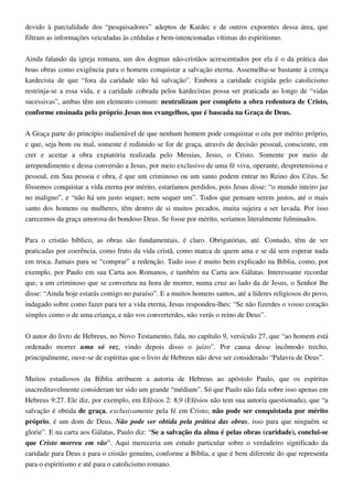 devido à parcialidade dos “pesquisadores” adeptos de Kardec e de outros expoentes dessa área, que
filtram as informações veiculadas às crédulas e bem-intencionadas vítimas do espiritismo.
Ainda falando da igreja romana, um dos dogmas não-cristãos acrescentados por ela é o da prática das
boas obras como exigência para o homem conquistar a salvação eterna. Assemelha-se bastante à crença
kardecista de que “fora da caridade não há salvação”. Embora a caridade exigida pelo catolicismo
restrinja-se a essa vida, e a caridade cobrada pelos kardecistas possa ser praticada ao longo de “vidas
sucessivas”, ambas têm um elemento comum: neutralizam por completo a obra redentora de Cristo,
conforme ensinada pelo próprio Jesus nos evangelhos, que é baseada na Graça de Deus.
A Graça parte do princípio inalienável de que nenhum homem pode conquistar o céu por mérito próprio,
e que, seja bom ou mal, somente é redimido se for de graça, através de decisão pessoal, consciente, em
crer e aceitar a obra expiatória realizada pelo Messias, Jesus, o Cristo. Somente por meio de
arrependimento e dessa conversão a Jesus, por meio exclusivo de uma fé viva, operante, despretensiosa e
pessoal, em Sua pessoa e obra, é que um criminoso ou um santo podem entrar no Reino dos Céus. Se
fôssemos conquistar a vida eterna por mérito, estaríamos perdidos, pois Jesus disse: “o mundo inteiro jaz
no maligno”, e “não há um justo sequer, nem sequer um”. Todos que pensam serem justos, até o mais
santo dos homens ou mulheres, têm dentro de si muitos pecados, muita sujeira a ser lavada. Por isso
carecemos da graça amorosa do bondoso Deus. Se fosse por mérito, seríamos literalmente fulminados.
Para o cristão bíblico, as obras são fundamentais, é claro. Obrigatórias, até. Contudo, têm de ser
praticadas por coerência, como fruto da vida cristã, como marca de quem ama e se dá sem esperar nada
em troca. Jamais para se “comprar” a redenção. Tudo isso é muito bem explicado na Bíblia, como, por
exemplo, por Paulo em sua Carta aos Romanos, e também na Carta aos Gálatas. Interessante recordar
que, a um criminoso que se converteu na hora de morrer, numa cruz ao lado da de Jesus, o Senhor lhe
disse: “Ainda hoje estarás comigo no paraíso”. E a muitos homens santos, até a líderes religiosos do povo,
indagado sobre como fazer para ter a vida eterna, Jesus respondeu-lhes: “Se não fizerdes o vosso coração
simples como o de uma criança, e não vos converterdes, não verás o reino de Deus”.
O autor do livro de Hebreus, no Novo Testamento, fala, no capítulo 9, versículo 27, que “ao homem está
ordenado morrer uma só vez, vindo depois disso o juízo”. Por causa desse incômodo trecho,
principalmente, ouve-se de espíritas que o livro de Hebreus não deve ser considerado “Palavra de Deus”.
Muitos estudiosos da Bíblia atribuem a autoria de Hebreus ao apóstolo Paulo, que os espíritas
inacreditavelmente consideram ter sido um grande “médium”. Só que Paulo não fala sobre isso apenas em
Hebreus 9:27. Ele diz, por exemplo, em Efésios 2: 8,9 (Efésios não tem sua autoria questionada), que “a
salvação é obtida de graça, exclusivamente pela fé em Cristo; não pode ser conquistada por mérito
próprio, é um dom de Deus. Não pode ser obtida pela prática das obras, isso para que ninguém se
glorie”. E na carta aos Gálatas, Paulo diz: “Se a salvação da alma é pelas obras (caridade), conclui-se
que Cristo morreu em vão”. Aqui mereceria um estudo particular sobre o verdadeiro significado da
caridade para Deus e para o cristão genuíno, conforme a Bíblia, e que é bem diferente do que representa
para o espiritismo e até para o catolicismo romano.
 