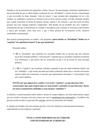 Falando-se em inconsistência de argumentos e falsas “provas” da reencarnação, retomemos rapidamente o
fato já discutido de que os sábios hindus receberam de suas “divindades” o ensino de que a reencarnação
é uma escravidão da alma, chamada “roda do karma”, e que somente pela aniquilação do eu e dos
sentidos via meditação é possível ao homem livrar-se desse terrível castigo. Foi-lhes ensinado também
que se pode reencarnar na forma de homem, animal, vegetal e, até, mineral, e que não existe um Deus
pessoal, mas uma “energia imaterial e impensante”. Mas Kardec diz ter recebido, dos seus “espíritos”,
ensinamentos de que a reencarnação na verdade é uma dádiva, que o homem só reencarna como homem,
e nunca, por exemplo, como uma vaca, e que o Deus pessoal do Cristianismo existe, inclusive
controlando a reencarnação.
Sem maiores prolongamentos na análise, vale perguntar: quem mentiu, as “divindades” hindus ou os
“espíritos” do espiritismo francês? E por que mentiriam?
Pensando melhor:
1) SE as “divindades” que mentiram aos sacerdotes hindus são as mesmas que eles afirmam
haver lhes ensinado também a “reencarnação” (supondo que os sacerdotes realmente receberam
essa informação, o que parece não ter acontecido, já que a lei do karma foi uma invenção
política);
2) e SE os “espíritos” que mentiram a Kardec (supondo-se que ele tenha realmente falado com
tais “entidades”, o que muitos duvidam que tenha acontecido, dentre eles o vencido movimento
espírita inglês) são exatamente os mesmos que supostamente ensinaram a “reencarnação” para
ele e outros médiuns;
ENTÃO, por que alguém deve confiar e crer nestes “espíritos”, no que disseram sobre
reencarnação (que aqui comprovamos ser uma fraude) e, portanto, no que disseram e dizem
em outros ensinamentos atribuídos a essas mesmas “entidades”?
A reflexão e o posicionamento crítico ainda é, mesmo no campo religioso, um meio relativamente seguro
que nos auxilia a enxergar com mais clareza em meio à manipulação das informações e à tendência das
pessoas em dar ouvidos ao que mais lhes convêm, mesmo em detrimento da Verdade.
E, falando em Verdade, fica uma máxima que deve servir de referência a todo pensamento humano,
especialmente na área religiosa e espiritual:
“NUNCA CONFUNDIR PROCURA DA VERDADE
COM NECESSIDADE DE ACREDITAR”.
 