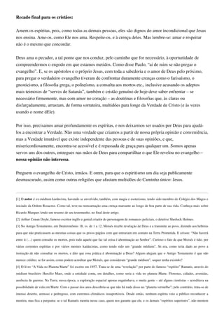 Recado final para os cristãos:
Amem os espíritas, pois, como todas as demais pessoas, eles são dignos do amor incondicional que Jesus
nos ensina. Ame-os, como Ele nos ama. Respeite-os, e à crença deles. Mas lembre-se: amar e respeitar
não é o mesmo que concordar.
Deus ama o pecador, a tal ponto que nos conduz, pelo caminho que for necessário, à oportunidade de
compreendermos o engodo em que estamos metidos. Como disse Paulo, “ai de mim se não pregar o
evangelho”. E, se os apóstolos e o próprio Jesus, com toda a sabedoria e o amor de Deus pelo próximo,
para pregar o verdadeiro evangelho tiveram de confrontar duramente crenças como o farisaísmo, o
gnosticismo, a filosofia grega, o politeísmo, a consulta aos mortos etc., inclusive acusando os adeptos
mais teimosos de “servos de Satanás”, também o cristão genuíno de hoje deve saber enfrentar – se
necessário firmemente, mas com amor no coração – as doutrinas e filosofias que, às claras ou
disfarçadamente, arrastam, de forma sorrateira, multidões para longe da Verdade de Cristo (e às vezes
usando o nome dEle).
Por isso, precisamos amar profundamente os espíritas, e nos deixarmos ser usados por Deus para ajudá-
los a encontrar a Verdade. Não uma verdade que criamos a partir de nossa própria opinião e conveniência,
mas a Verdade imutável que existe independente das pessoas e de suas opiniões, e que,
misericordiosamente, encontra-se acessível e é repassada de graça para qualquer um. Somos apenas
servos uns dos outros, entregues nas mãos de Deus para compartilhar o que Ele revelou no evangelho –
nossa opinião não interessa.
Preguem o evangelho de Cristo, irmãos. E orem, para que o espiritismo um dia seja publicamente
desmascarado, assim como outras religiões que afastam multidões do Caminho único: Jesus.
[1] O autor é ex-médium kardecista, havendo se envolvido, também, com magia e esoterismo, tendo sido membro do Colégio dos Magos e
iniciado da Ordem Rosacruz. Como tal, teve na reencarnação uma crença marcante ao longo de boa parte de sua vida. Conheça mais sobre
Ricardo Marques lendo um resumo de seu testemunho, no final deste artigo.
[2] Arthur Conan Doyle, famoso escritor inglês e genial criador do personagem de romances policiais, o detetive Sherlock Holmes.
[3] No Antigo Testamento, em Deuteronômio 18, vs. de 1 a 12, Moisés recebe revelação de Deus e a transmite ao povo, dizendo aos hebreus
para que não praticassem as mesmas coisas que os povos pagãos com que entrariam em contato na Terra Prometida. E avisou: “Não haverá
entre ti (…) quem consulte os mortos, pois todo aquele que faz tal coisa é abominação ao Senhor”. Curioso o fato de que Moisés é tido, por
várias correntes espíritas e por vários mestres kardecistas, como tendo sido um “grande médium”. Se era, como teria dado ao povo a
instrução de não consultar os mortos, e dito que essa prática é abominação a Deus? Alguns alegam que o Antigo Testamento é que não
merece crédito; se for assim, como podem acreditar que Moisés, que consideram “grande médium”, sequer tenha existido?
[4] O livro “A Vida no Planeta Marte” foi escrito em 1957. Trata-se de uma “revelação” por parte do famoso “espírito” Ramatis, através do
médium brasileiro Hercílio Maes, onde a entidade conta, em detalhes, como seria a vida no planeta Marte. Florestas, cidades, avenidas,
ausência de guerras. Na Terra, nessa época, a exploração espacial apenas engatinhava, e muita gente – até alguns cientistas – acreditava na
possibilidade de vida em Marte. Com o passar dos anos descobriu-se que não há nada disso no “planeta vermelho”; pelo contrário, trata-se de
imenso deserto, arenoso e pedregoso, com extremos climáticos insuportáveis. Desde então, nenhum espírita veio a público reconhecer a
mentira, mas fica a pergunta: se o tal Ramatís mentiu nesse caso, quem nos garante que ele, e os demais “espíritos superiores”, não mentem
 