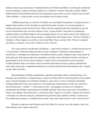 médiuns dizerem que encontraram a Verdade definitiva no Cristianismo Bíblico, foi reforçando em Ricardo
uma desconfiança a respeito da doutrina espírita e da “sabedoria” esotérica. Passando a estudar a Bíblia,
gradativamente foi descobrindo que havia sido enganado por quase todos os autores místicos que até então
vinha estudando. A culpa, porém, era sua, por acreditar sem investigar a fundo.
A Bíblia promete que, ao se buscar o Caminho com sinceridade de propósitos e sem preconceitos, o
Espírito Santo de Deus revela a Verdade ao coração do buscador, levando-o à conversão genuína e à
redenção pela graça, através de Jesus Cristo. Trata-se de uma experiência pessoal, intransferível, que não
envolve merecimentos (por isso Jesus referia-se como “a graça de Deus”) nem pode ser mediada por
nenhuma igreja ou sociedade religiosa, nem por qualquer pessoa, viva ou morta, santa ou não, religiosa ou
não. É assunto exclusivo entre a pessoa tocada, e o próprio Deus feito homem, Jesus: “Eu Sou o Caminho, a
Verdade e a Vida; ninguém vem ao Pai, se não for por Mim” (Jesus, em João 14:6); “Há um só mediador
entre Deus e os homens: Jesus Cristo” (Paulo, em Atos 14:6); etc.
Foi o que aconteceu com Ricardo: inicialmente – e após muita resistência – sofrendo um processo de
“convencimento” intelectual, diante dos fatos com que se deparou, e finalmente compreendendo as
incoerências e contradições do espiritismo e da doutrina cármica, acabou voltando-se para o lado oposto de
tudo aquilo que, bem intencionado, havia aprendido e ensinado. Assim, Ricardo foi levado a converter-se
genuinamente a Jesus Cristo (a quem imaginava “seguir” através do espiritismo) e assim encontrar a
Verdade Absoluta. Hoje é um cristão convicto, havendo renunciado às crenças e práticas espiritualistas,
como tantos outros que se empenham atualmente em esclarecer espíritas bem-intencionados sobre o engano
em que estão envolvidos.
Ricardo Marques é biólogo, paleontólogo, educador, psicanalista clínico e neuropsicólogo, com
formação em neurociências e comportamento, e mestre em Ciência (M. Sc); além de professor universitário,
criou e lecionou disciplinas em seminários teológicos, como Lógica e Crítica da Religião (Seminário
Teológico Batista do Ceará), mas sempre foi e é de opinião que conhecimentos e títulos são, como diz o
autor de Eclesiastes, “vaidade” e “correr atrás do vento”, sem qualquer serventia em se tratando do
entendimento da realidade, especialmente da realidade espiritual. Nessa área o que conta é a humildade e o
despir-se da vaidade e dos preconceitos; é, como disse Jesus, “negar-se a si mesmo”, tirando a nós mesmos,
e ao homem, do centro das atenções, substituindo-nos pelo Deus único, perfeito e infinito. Usando nosso
livre-arbítrio dessa maneira, o verdadeiro Jesus recebe “sinal verde” para revelar-se a nós. Você crê nisso?
Ricardo é casado com Ana Carmem, pai de dois filhos; fez voto de viver vida simples e não é rico
materialmente; mas, é muito, muito feliz.
 