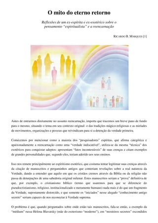 O mito do eterno retorno
Reflexões de um ex-espírita e ex-esotérico sobre o
pensamento “espiritualista” e a reencarnação
RICARDO B. MARQUES [1]
Antes de entrarmos diretamente no assunto reencarnação, importa que tracemos um breve pano de fundo
para o mesmo, situando o tema em seu contexto original: o das tradições mágico-religiosas e as miríades
de movimentos, organizações e pessoas que reivindicam para si a detenção da verdade primeira.
Comecemos por mencionar como a maioria dos “pesquisadores” espíritas, que afirma categórica e
apaixonadamente a reencarnação como uma “verdade indiscutível”, utiliza-se da mesma “técnica” dos
esotéricos para conquistar adeptos: apresentam “fatos incontestáveis” de suas crenças e citam exemplos
de grandes personalidades que, segundo eles, teriam aderido aos seus ensinos.
Isso nos remete principalmente ao espiritismo esotérico, que costuma tentar legitimar suas crenças através
da citação de manuscritos e pergaminhos antigos que conteriam revelações sobre a real natureza da
Verdade, dando a entender que aquilo em que os cristãos cremos através da Bíblia ou da religião não
passa de deturpações de uma sabedoria original milenar. Estes manuscritos seriam a “prova” definitiva de
que, por exemplo, o cristianismo bíblico (termo que usaremos para que se diferencie do
pseudocristianismo, religioso, institucionalizado e meramente humano) nada mais é do que um fragmento
da Verdade, supostamente distorcido, e que somente os “iniciados” nesse alegado “conhecimento antigo
secreto” seriam capazes de nos reconectar à Verdade suprema.
O problema é que, quando perguntados sobre onde estão tais manuscritos, fala-se então, a exemplo da
“médium” russa Helena Blavatsky (mãe do esoterismo “moderno”), em “mosteiros secretos” escondidos
 