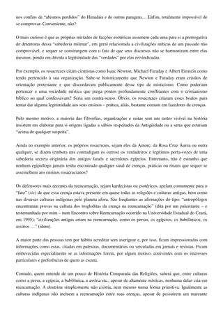 nos confins de “abismos perdidos” do Himalaia e de outras paragens… Enfim, totalmente impossível de
se comprovar. Conveniente, não?
O mais curioso é que as próprias miríades de facções esotéricas assumem cada uma para si a prerrogativa
de detentoras dessa “sabedoria milenar”, em geral relacionada a civilizações míticas de um passado não
comprovável, e sequer se constrangem com o fato de que seus discursos não se harmonizam entre elas
mesmas, pondo em dúvida a legitimidade das “verdades” por elas reivindicadas.
Por exemplo, os rosacruzes citam cientistas como Isaac Newton, Michael Faraday e Albert Einstein como
tendo pertencido à sua organização. Sabe-se historicamente que Newton e Faraday eram cristãos de
orientação protestante e que discordavam publicamente desse tipo de misticismo. Como poderiam
pertencer a uma sociedade mística que prega pontos profundamente conflitantes com o cristianismo
bíblico ao qual confessavam? Seria um contra-senso. Óbvio, os rosacruzes criaram esses boatos para
tentar dar alguma legitimidade aos seus ensinos – prática, aliás, bastante comum em fazedores de crenças.
Pelo mesmo motivo, a maioria das filosofias, organizações e seitas sem um rastro visível na história
insistem em elaborar para si origens ligadas a sábios respeitados da Antigüidade ou a seres que estariam
“acima de qualquer suspeita”.
Ainda no exemplo anterior, os próprios rosacruzes, sejam eles da Amorc, da Rosa Cruz Áurea ou outra
qualquer, se dizem (embora uns contradigam os outros) os verdadeiros e legítimos porta-vozes de uma
sabedoria secreta originária dos antigos faraós e sacerdotes egípcios. Entretanto, não é estranho que
nenhum egiptólogo jamais tenha encontrado qualquer sinal de crenças, práticas ou rituais que sequer se
assemelhem aos ensinos rosacrucianos?
Os defensores mais recentes da reencarnação, sejam kardecistas ou esotéricos, apelam comumente para o
“fato” (sic) de que essa crença estava presente em quase todas as religiões e culturas antigas, bem como
nas diversas culturas indígenas pelo planeta afora. São freqüentes as afirmações do tipo: “antropólogos
encontraram provas na cultura dos trogloditas da crença na reencarnação” (dita por um palestrante – e
testemunhada por mim – num Encontro sobre Reencarnação ocorrido na Universidade Estadual do Ceará,
em 1995); “civilizações antigas criam na reencarnação, como os persas, os egípcios, os babilônicos, os
assírios …” (idem).
A maior parte das pessoas tem por hábito acreditar sem averiguar e, por isso, ficam impressionadas com
informações como estas, citadas em palestras, documentários ou veiculadas em jornais e revistas. Ficam
embevecidas especialmente se as informações forem, por algum motivo, coniventes com os interesses
particulares e preferências de quem as escuta.
Contudo, quem entende de um pouco de História Comparada das Religiões, saberá que, entre culturas
como a persa, a egípcia, a babilônica, a assíria etc., apesar de altamente místicas, nenhuma delas cria em
reencarnação. A doutrina simplesmente não existia, nem mesmo numa forma primitiva. Igualmente as
culturas indígenas não incluem a reencarnação entre suas crenças, apesar de possuírem um marcante
 