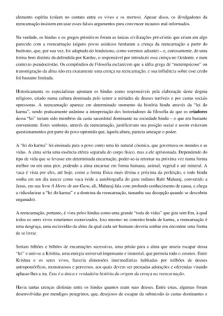 elemento espírita (crêem no contato entre os vivos e os mortos). Apesar disso, os divulgadores da
reencarnação insistem em usar esses falsos argumentos para convencer incautos mal informados.
Na verdade, os hindus e os gregos primitivos foram as únicas civilizações pré-cristãs que criam em algo
parecido com a reencarnação (alguns povos asiáticos herdaram a crença da reencarnação a partir do
budismo, que, por sua vez, foi adaptado do hinduísmo, como veremos adiante) – e, curiosamente, de uma
forma bem distinta da defendida por Kardec, o responsável por introduzir essa crença no Ocidente, e num
contexto pseudocristão. Os compêndios de Filosofia esclarecem que a idéia grega de “metempsicose” ou
transmigração da alma não era exatamente uma crença na reencarnação, e sua influência sobre esse credo
foi bastante limitada.
Historicamente os especialistas apontam os hindus como responsáveis pela elaboração deste dogma
religioso, criado numa cultura dominada pelo temor a miríades de deuses terríveis e por castas sociais
opressoras. A reencarnação aparece em determinado momento da história hindu através da “lei do
karma”, sendo praticamente unânime a interpretação dos historiadores da filosofia de que os criadores
dessa “lei” teriam sido membros da casta sacerdotal dominante na sociedade hindu – o que era bastante
conveniente. Estes senhores, através da reencarnação, justificavam sua posição social e assim evitavam
questionamentos por parte do povo oprimido que, àquela altura, parecia ameaçar o poder.
A “lei do karma” foi ensinada para o povo como uma lei natural cósmica, que governava os mundos e as
vidas. A alma seria uma essência etérea separada do corpo físico, mas a ele aprisionada. Dependendo do
tipo de vida que se levasse em determinada encarnação, poder-se-ia retornar na próxima vez numa forma
melhor ou em uma pior, podendo a alma encarnar em forma humana, animal, vegetal e até mineral. A
vaca é vista por eles, até hoje, como a forma física mais divina e próxima da perfeição, e todo hindu
sonha em um dia nascer como vaca (vide a autobiografia do guru indiano Rabi Maharaj, convertido a
Jesus, em seu livro A Morte de um Guru; ali, Maharaj fala com profundo conhecimento de causa, e chega
a ridicularizar a “lei do karma” e a doutrina da reencarnação, tamanha sua decepção quando se descobriu
enganado).
A reencarnação, portanto, é vista pelos hindus como uma grande “roda de vidas” que gira sem fim, à qual
todos os seres vivos estaríamos escravizados. Isso mesmo: no conceito hindu de karma, a reencarnação é
uma desgraça, uma escravidão da alma da qual cada ser humano deveria sonhar em encontrar uma forma
de se livrar.
Seriam bilhões e bilhões de encarnações sucessivas, uma prisão para a alma que anseia escapar dessa
“lei” e unir-se a Krishna, uma energia universal impensante e imaterial, que permeia todo o cosmos. Entre
Krishna e os seres vivos, haveria dimensões intermediárias habitadas por milhões de deuses
antropomórficos, monstruosos e perversos, aos quais devem ser prestadas adorações e oferendas visando
aplacar-lhes a ira. Esta é a única e verdadeira história da origem da crença na reencarnação.
Havia tantas crenças distintas entre os hindus quantos eram seus deuses. Entre estas, algumas foram
desenvolvidas por mendigos peregrinos, que, desejosos de escapar da submissão às castas dominantes e
 