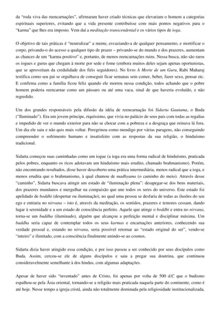da “roda viva das reencarnações”, afirmaram haver criado técnicas que elevariam o homem a categorias
espirituais superiores, evitando que a vida presente contribuísse com mais pontos negativos para o
“karma” que lhes era imposto. Vem daí a meditação transcendental e os vários tipos de ioga.
O objetivo de tais práticas é “neutralizar” a mente, esvaziando-a de qualquer pensamento, e mortificar o
corpo, privando-o do acesso a qualquer tipo de prazer – privando-se do mundo e dos prazeres, aumentam
as chances de um “karma positivo” e, portanto, de menos reencarnações ruins. Nessa busca, não são raros
os iogues e gurus que chegam à morte por sede e fome (embora muitos deles sejam apenas oportunistas,
que se aproveitam da credulidade dos fiéis seguidores). No livro A Morte de um Guru, Rabi Maharaj
testifica como seu pai se orgulhava de conseguir ficar semanas sem comer, beber, fazer sexo, pensar etc.
E confirma como a família ficou feliz quando ele morreu nessa condição, todos achando que o pobre
homem poderia reencarnar como um pássaro ou até uma vaca, sinal de que haveria evoluído, e não
regredido.
Um dos grandes responsáveis pela difusão da idéia de reencarnação foi Sidarta Gautama, o Buda
(“Iluminado”). Era um jovem príncipe, riquíssimo, que vivia no palácio de seus pais com todas as regalias
e impedido de ver o mundo exterior para não se chocar com a pobreza e a desgraça que reinava lá fora.
Um dia ele saiu e não quis mais voltar. Peregrinou como mendigo por várias paragens, não conseguindo
compreender o sofrimento humano e insatisfeito com as respostas da sua religião, o hinduísmo
tradicional.
Sidarta começou suas caminhadas como um iogue (a ioga era uma forma radical de hinduísmo, praticada
pelos pobres, enquanto os ricos adotavam um hinduísmo mais erudito, chamado brahmanismo). Porém,
não encontrando resultados, disse haver descoberto uma prática intermediária, menos radical que a ioga, e
menos erudita que o brahmanismo, à qual chamou de madhyama (o caminho do meio). Através desse
“caminho”, Sidarta buscava atingir um estado de “iluminação plena”: desapegar-se dos bens materiais,
dos prazeres mundanos e mergulhar na compaixão que une todos os seres do universo. Este estado foi
apelidado de boddhi (despertar ou iluminação), no qual uma pessoa se desfaria de todas as ilusões do seu
ego e entraria no nirvana – isto é, através da meditação, os sentidos, prazeres e temores cessam, dando
lugar à serenidade e a um estado de consciência perfeito. Aquele que atinge o boddhi e entra no nirvana,
torna-se um buddha (iluminado), alguém que alcançou a perfeição mental e disciplinar máxima. Um
buddha seria capaz de contemplar todos os seus karmas e encarnações anteriores, conhecendo sua
verdade pessoal e, estando no nirvana, seria possível retornar ao “estado original do ser”, vendo-se
“inteiro” e ilimitado, com a consciência finalmente unindo-se ao cosmos.
Sidarta dizia haver atingido essa condição, e por isso passou a ser conhecido por seus discípulos como
Buda. Assim, cercou-se ele de alguns discípulos e saiu a pregar sua doutrina, que continuou
consideravelmente semelhante à dos hindus, com algumas adaptações.
Apesar de haver sido “inventado” antes de Cristo, foi apenas por volta de 500 d.C que o budismo
espalhou-se pela Ásia oriental, tornando-se a religião mais praticada naquela parte do continente, como é
até hoje. Nesse tempo a igreja cristã, ainda não totalmente dominada pela religiosidade institucionalizada,
 