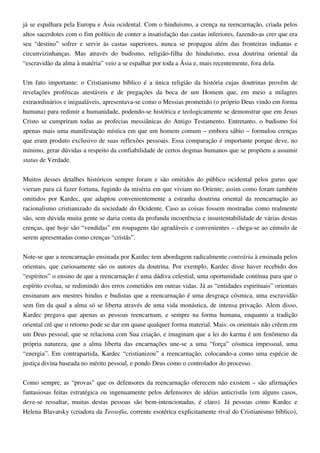 já se espalhara pela Europa e Ásia ocidental. Com o hinduísmo, a crença na reencarnação, criada pelos
altos sacerdotes com o fim político de conter a insatisfação das castas inferiores, fazendo-as crer que era
seu “destino” sofrer e servir às castas superiores, nunca se propagou além das fronteiras indianas e
circunvizinhanças. Mas através do budismo, religião-filha do hinduísmo, essa doutrina oriental da
“escravidão da alma à matéria” veio a se espalhar por toda a Ásia e, mais recentemente, fora dela.
Um fato importante: o Cristianismo bíblico é a única religião da história cujas doutrinas provêm de
revelações proféticas atestáveis e de pregações da boca de um Homem que, em meio a milagres
extraordinários e inigualáveis, apresentava-se como o Messias prometido (o próprio Deus vindo em forma
humana) para redimir a humanidade, podendo-se histórica e teologicamente se demonstrar que em Jesus
Cristo se cumpriram todas as profecias messiânicas do Antigo Testamento. Entretanto, o budismo foi
apenas mais uma manifestação mística em que um homem comum – embora sábio – formulou crenças
que eram produto exclusivo de suas reflexões pessoais. Essa comparação é importante porque deve, no
mínimo, gerar dúvidas a respeito da confiabilidade de certos dogmas humanos que se propõem a assumir
status de Verdade.
Muitos desses detalhes históricos sempre foram e são omitidos do público ocidental pelos gurus que
vieram para cá fazer fortuna, fugindo da miséria em que viviam no Oriente; assim como foram também
omitidos por Kardec, que adaptou convenientemente a estranha doutrina oriental da reencarnação ao
racionalismo cristianizado da sociedade do Ocidente. Caso as coisas fossem mostradas como realmente
são, sem dúvida muita gente se daria conta da profunda incoerência e insustentabilidade de várias destas
crenças, que hoje são “vendidas” em roupagens tão agradáveis e convenientes – chega-se ao cúmulo de
serem apresentadas como crenças “cristãs”.
Note-se que a reencarnação ensinada por Kardec tem abordagem radicalmente contrária à ensinada pelos
orientais, que curiosamente são os autores da doutrina. Por exemplo, Kardec disse haver recebido dos
“espíritos” o ensino de que a reencarnação é uma dádiva celestial, uma oportunidade contínua para que o
espírito evolua, se redimindo dos erros cometidos em outras vidas. Já as “entidades espirituais” orientais
ensinaram aos mestres hindus e budistas que a reencarnação é uma desgraça cósmica, uma escravidão
sem fim da qual a alma só se liberta através de uma vida monástica, de intensa privação. Alem disso,
Kardec pregava que apenas as pessoas reencarnam, e sempre na forma humana, enquanto a tradição
oriental crê que o retorno pode se dar em quase qualquer forma material. Mais: os orientais não crêem em
um Deus pessoal, que se relaciona com Sua criação, e imaginam que a lei do karma é um fenômeno da
própria natureza, que a alma liberta das encarnações une-se a uma “força” cósmica impessoal, uma
“energia”. Em contrapartida, Kardec “cristianizou” a reencarnação, colocando-a como uma espécie de
justiça divina baseada no mérito pessoal, e pondo Deus como o controlador do processo.
Como sempre, as “provas” que os defensores da reencarnação oferecem não existem – são afirmações
fantasiosas feitas estratégica ou ingenuamente pelos defensores de idéias anticristãs (em alguns casos,
deve-se ressaltar, muitas destas pessoas são bem-intencionadas, é claro). Já pessoas como Kardec e
Helena Blavatsky (criadora da Teosofia, corrente esotérica explicitamente rival do Cristianismo bíblico),
 