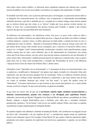 entre tantos outros menos célebres, se utilizaram desse expediente enganoso por saberem que a grande
maioria do público iria crer por necessidade, conveniência ou simpatia, não importando a Verdade.
O resultado seria bem outro, caso as pessoas partissem para a investigação, se quisessem mesmo saber se
as alegações dos reencarnacionistas são verídicas; caso averiguassem se determinadas personalidades
realmente disseram o que lhes é atribuído por aí, a exemplo de se culturas antigas criam mesmo naquilo
que os místicos dizem que elas criam, se as “provas” citadas por essas pessoas existem mesmo, etc.
Enfim, se fosse esse o posicionamento das pessoas curiosas pela Verdade, o engodo a que estamos
expostos dia após dia seria percebido bem mais facilmente.
Os defensores da reencarnação e do espiritismo acham, mas pouco ou quase nada conhecem sobre a
doutrina cristã e bíblica. Criticam um suposto Deus perverso, a figura de um diabo com chifres e tridente,
o inferno dantesco, o paraíso ocioso, as idéias opressoras da idade média, a entrada dos bons no céu e a
condenação dos maus ao inferno… Rejeitam o Cristianismo bíblico por causa de crenças como estas. Só
que muitas destas crenças estão erradas nessas concepções, pois o autêntico Cristianismo bíblico nunca
pregou isso. A religião “cristã” institucionalizada, secularizada e sincrética, mais especificamente a igreja
católica romana (por ter sido a mais influente), que se diz representante do cristianismo, mas ensina
coisas que Cristo nunca ensinou, esta sim, talvez seja uma das maiores responsáveis por tais distorções. E
certos setores ditos “protestantes” também possuem parcela de culpa nessa confusão toda, o que se agrava
ainda mais com as várias seitas pseudocristãs, a exemplo das Testemunhas de Jeová e dos Mórmons
(“Igreja de Jesus Cristo dos Santos dos Últimos Dias”), dentre outras.
Afirmações como “Agostinho cria na reencarnação” e “a mensagem de Jesus era reencarnacionista, mas
os poderosos a modificaram e deturparam” são apenas mais alguns exemplos de colocações feitas pelo
espiritismo, mas que não possuem qualquer base de sustentação. Todas as evidências existentes deixam
muito claro que o teólogo cristão Agostinho abominava o espiritismo, e que Jesus alertou mais de uma
vez contra as estranhas doutrinas que viriam “em Seu nome”, às quais Ele próprio taxou de
“demoníacas”. Uma pena serem poucos os que resistem ao que ouvem uma primeira vez e, numa atitude
sensata, resolvem averiguar. Os que assim procedem, escapam da armadilha.
O que dizer do curioso fato de que até o movimento espírita inglês combateu incansavelmente a
doutrina reencarnacionista, quando esta começou a ser divulgada pelo espiritismo francês,
elaborado e promovido por Kardec? Hyppolite Léon Denizard Rivail, que adotou o pseudônimo de Allan
Kardec, adaptou o dogma hindu-budista para o Ocidente, pois sabia que a sociedade ocidental,
pseudocristã, rejeitaria a “lei do karma” como era no seu sentido original. Porém, nem todos os espíritas
sucumbiriam à arguta argumentação do inteligente Kardec.
Os espíritas ingleses não admitiam a doutrina inventada por Kardec, não acreditavam na alegação de que
ela havia sido “transmitida a ele por espíritos de luz”, e consideravam aquela crença do espiritismo
francês como altamente injusta. Por exemplo, Conan Doyle [2], que seguia a linha do espiritismo inglês,
juntamente com outros expoentes do espiritismo não-kardecista, argumentou o seguinte, em um debate
público:
 