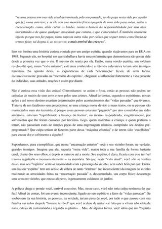 “se uma pessoa tem sua vida atual determinada pelo seu passado; se ela paga nesta vida por aquilo
que fez numa anterior; e se ela tem sua memória física apagada de uma vida para outra, então a
reencarnação, como, aliás crêem os hindus, isenta o homem da responsabilidade por seus atos,
inocentando-o de quase qualquer atrocidade que cometa, o que é inaceitável. É também altamente
injusta porque nos faz pagar, numa suposta outra vida, por coisas que sequer temos consciência de
termos feito; tal dogma é, ao nosso ver, a mais terrível das crenças”.
Isso me lembra uma história curiosa contada por um amigo espírita, quando viajávamos para os EUA em
1995. Segundo ele, no hospital em que trabalhava havia uma enfermeira que demonstrava não gostar dele
desde a primeira vez que o viu. O mesmo ele sentia por ela. Então, numa sessão espírita, um médium
revelou-lhe que, numa “vida anterior”, este meu conhecido e a referida enfermeira teriam sido inimigos
ferrenhos. Na opinião deles, as experiências de cada “encarnação” ficam, de certa forma,
inconscientemente gravadas na “memória do espírito”, chegando a influenciar fortemente a vida presente
do indivíduo, suas atitudes, reações e assim por diante.
Não é curiosa essa visão das coisas? Convenhamos: se assim o fosse, então as pessoas não podem ser
culpadas de muitos de seus erros e nem pelos seus crimes. Afinal de contas, segundo o espiritismo, nossas
ações e até nosso destino estariam determinados pelos acontecimentos das “vidas passadas” que tivemos.
Trata-se de um fatalismo sem precedentes: se uma criança morre devido a maus tratos, ou se pessoas são
massacradas num ato terrorista, é porque essas pessoas estariam “pagando” por atos cometidos em vidas
anteriores, estariam “equilibrando a balança do karma”, ou mesmo respondendo, vingativamente, por
sofrimentos que lhe foram causados por terceiros. Logo, quem maltratou a criança, e quem praticou o
terror, não passariam estes de simples peças de uma engrenagem cósmica, cumprindo seu destino pré-
programado? Que culpa teriam de fazerem parte dessa “máquina cósmica” e de terem sido “escolhidos”
para causar dor e sofrimento a alguém?
Suponhamos, para exemplificar, que numa “encarnação anterior” você e seu vizinho foram, na verdade,
grandes inimigos. Imagine que ele, naquela “outra vida”, matou toda a sua família de forma bastante
cruel, diante dos seus olhos, e depois o torturou até a morte. Seu espírito, é claro, ficaria com esse terrível
trauma registrado – inconscientemente – na memória. Só que, nesta “vida atual”, você não se lembra
disso, mas seu “espírito” sente-se incomodado com a presença do vizinho, sem saber bem por quê. Então,
um dia seu “espírito” tem um acesso de cólera de tanto “lembrar” (no inconsciente) da imagem do vizinho
realizando as atrocidades feitas na “encarnação passada” e, descontrolado, seu corpo físico descarrega
uma arma no vizinho, que estava ali perto, ingenuamente cuidando do jardim.
A polícia chega e prende você, terrível assassino. Mas, nesse caso, você não teria culpa nenhuma do que
fez! Afinal de contas, foi um evento inconsciente, ligado ao seu espírito e a fatos de “vidas passadas”. Se
soubessem da sua história, as pessoas, na verdade, teriam pena de você, por tudo o que passou com sua
família nas mãos daquele “homem terrível” que você acabou de matar – é fato que a vítima não sabia de
nada, estava ali cantarolando e regando as plantas… Mas, de alguma forma, você sabia que um “espírito
 