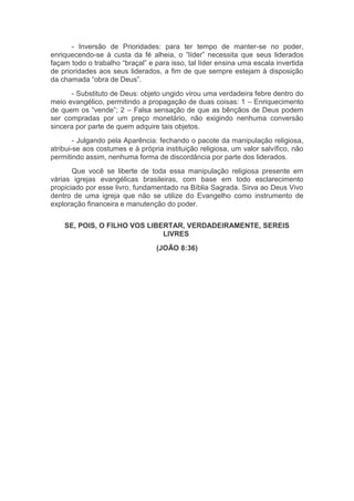 - Inversão de Prioridades: para ter tempo de manter-se no poder,
enriquecendo-se à custa da fé alheia, o “líder” necessita que seus liderados
façam todo o trabalho “braçal” e para isso, tal líder ensina uma escala invertida
de prioridades aos seus liderados, a fim de que sempre estejam à disposição
da chamada “obra de Deus”.
- Substituto de Deus: objeto ungido virou uma verdadeira febre dentro do
meio evangélico, permitindo a propagação de duas coisas: 1 – Enriquecimento
de quem os “vende”; 2 – Falsa sensação de que as bênçãos de Deus podem
ser compradas por um preço monetário, não exigindo nenhuma conversão
sincera por parte de quem adquire tais objetos.
- Julgando pela Aparência: fechando o pacote da manipulação religiosa,
atribui-se aos costumes e à própria instituição religiosa, um valor salvífico, não
permitindo assim, nenhuma forma de discordância por parte dos liderados.
Que você se liberte de toda essa manipulação religiosa presente em
várias igrejas evangélicas brasileiras, com base em todo esclarecimento
propiciado por esse livro, fundamentado na Bíblia Sagrada. Sirva ao Deus Vivo
dentro de uma igreja que não se utilize do Evangelho como instrumento de
exploração financeira e manutenção do poder.
SE, POIS, O FILHO VOS LIBERTAR, VERDADEIRAMENTE, SEREIS
LIVRES
(JOÃO 8:36)
 