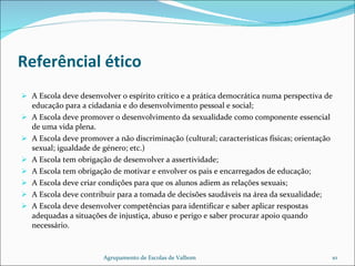 Referêncial ético A Escola deve desenvolver o espírito crítico e a prática democrática numa perspectiva de educação para a cidadania e do desenvolvimento pessoal e social; A Escola deve promover o desenvolvimento da sexualidade como componente essencial de uma vida plena. A Escola deve promover a não discriminação (cultural; características físicas; orientação sexual; igualdade de género; etc.) A Escola tem obrigação de desenvolver a assertividade; A Escola tem obrigação de motivar e envolver os pais e encarregados de educação; A Escola deve criar condições para que os alunos adiem as relações sexuais; A Escola deve contribuir para a tomada de decisões saudáveis na área da sexualidade; A Escola deve desenvolver competências para identificar e saber aplicar respostas adequadas a situações de injustiça, abuso e perigo e saber procurar apoio quando necessário. Agrupamento de Escolas de Valbom 