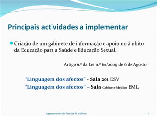   Principais actividades a implementar Criação de um gabinete de informação e apoio no âmbito da Educação para a Saúde e Educação Sexual. Artigo 6.º da Lei n.º 60/2009 de 6 de Agosto  “ Linguagem dos afectos” -  Sala 201  ESV “ Linguagem dos afectos” –  Sala  Gabinete Médico   EML Agrupamento de Escolas de Valbom 