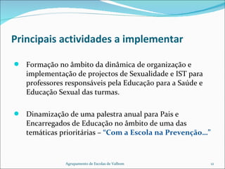 Principais actividades a implementar Formação no âmbito da dinâmica de organização e implementação de projectos de Sexualidade e IST para professores responsáveis pela Educação para a Saúde e Educação Sexual das turmas. Dinamização de uma palestra anual para Pais e Encarregados de Educação no âmbito de uma das temáticas prioritárias –  “Com a Escola na Prevenção…” Agrupamento de Escolas de Valbom 