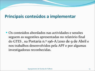 Principais conteúdos a implementar Os conteúdos abordados nas actividades e sessões seguem as sugestões apresentadas no relatório final do GTES , na  Portaria n.º 196-A/2010 de 9 de Abril  e nos trabalhos desenvolvidos pela APF e por algumas investigadoras reconhecidas. Agrupamento de Escolas de Valbom 