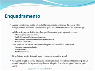 Enquadramento A área temática da saúde foi incluída no projecto educativo da escola e foi designado um professor coordenador  para esta área (Despacho n.º 2506/2007); A Educação para a Saúde aborda especificamente quatro grandes temas Alimentação e actividade física,  Saúde Mental/violência em meio escolar,  Prevenção do consumo de substâncias psico-activas, Educação sexual e IST ,  sem prejuízo de outros que as escolas possam considerar relevantes  Ambiente e sustentabilidade, Solidariedade, Saúde comunitária . Beneficia de apoio financeiro por resposta a um edital anual; O regime de aplicação da educação sexual em meio escolar foi estabelecido pela Lei n.º 60/2009 de 6 de Agosto e regulamentado pela Portaria n.º 196-A/2010 de 9 de Abril. Agrupamento de Escolas de Valbom 
