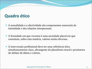 Quadro ético A sexualidade e a afectividade são componentes essenciais da intimidade e das relações interpessoais. A Sociedade em que vivemos é uma sociedade plural em que coexistem, sobre esta matéria, valores muito diversos. A intervenção profissional deve ter uma referência ética simultaneamente clara, abrangente do pluralismo moral e promotora do debate de ideias e valores. Agrupamento de Escolas de Valbom 