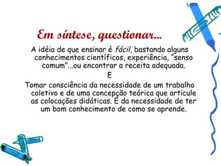 Em síntese, questionar...
 A idéia de que ensinar é fácil, bastando alguns
  conhecimentos científicos, experiência, “senso
    comum”...ou encontrar a receita adequada.
                        E
Tomar consciência da necessidade de um trabalho
 coletivo e de uma concepção teórica que articule
 as colocações didáticas. E da necessidade de ter
    um bom conhecimento de como se aprende.
 