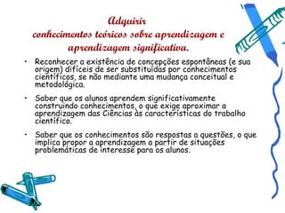Adquirir
  conhecimentos teóricos sobre aprendizagem e
          aprendizagem significativa.
• Reconhecer a existência de concepções espontâneas (e sua
  origem) difíceis de ser substituídas por conhecimentos
  científicos, se não mediante uma mudança conceitual e
  metodológica.
• Saber que os alunos aprendem significativamente
  construindo conhecimentos, o que exige aproximar a
  aprendizagem das Ciências às características do trabalho
  científico.
• Saber que os conhecimentos são respostas a questões, o que
  implica propor a aprendizagem a partir de situações
  problemáticas de interesse para os alunos.
 