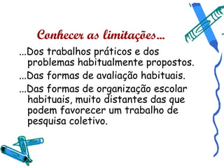 Conhecer as limitações...
...Dos trabalhos práticos e dos
   problemas habitualmente propostos.
...Das formas de avaliação habituais.
...Das formas de organização escolar
   habituais, muito distantes das que
   podem favorecer um trabalho de
   pesquisa coletivo.
 