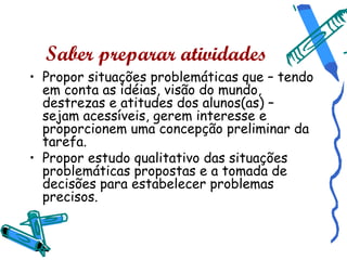 Saber preparar atividades
• Propor situações problemáticas que – tendo
  em conta as idéias, visão do mundo,
  destrezas e atitudes dos alunos(as) –
  sejam acessíveis, gerem interesse e
  proporcionem uma concepção preliminar da
  tarefa.
• Propor estudo qualitativo das situações
  problemáticas propostas e a tomada de
  decisões para estabelecer problemas
  precisos.
 