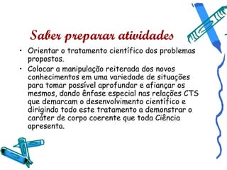 Saber preparar atividades
• Orientar o tratamento científico dos problemas
  propostos.
• Colocar a manipulação reiterada dos novos
  conhecimentos em uma variedade de situações
  para tomar possível aprofundar e afiançar os
  mesmos, dando ênfase especial nas relações CTS
  que demarcam o desenvolvimento científico e
  dirigindo todo este tratamento a demonstrar o
  caráter de corpo coerente que toda Ciência
  apresenta.
 