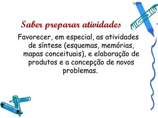 Saber preparar atividades
Favorecer, em especial, as atividades
   de síntese (esquemas, memórias,
 mapas conceituais), e elaboração de
   produtos e a concepção de novos
             problemas.
 
