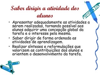 Saber dirigir a atividade dos
            alunos
• Apresentar adequadamente as atividades a
  serem realizadas, tornando possível aos
  alunos adquirir uma concepção global da
  tarefa e o interesse pela mesma.
• Saber dirigir de forma ordenada as
  atividades de aprendizagem.
• Realizar sínteses e reformulações que
  valorizem as contribuições dos alunos e
  orientem o desenvolvimento da tarefa.
 